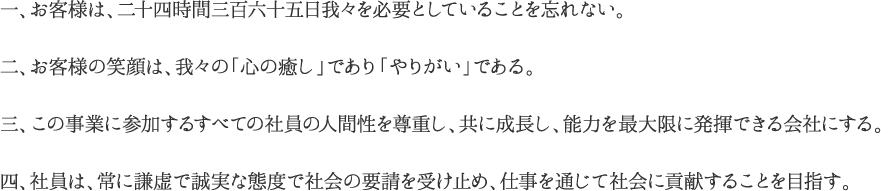 一、お客様は、二十四時間三百六十五日我々を必要としていることを忘れない。二、お客様の笑顔は、我々の「心の癒し」であり「やりがい」である。三、この事業に参加するすべての社員の人間性を尊重し、共に成長し、能力を最大限に発揮できる会社にする。四、社員は、常に謙虚で誠実な態度で社会の要請を受け止め、仕事を通じて社会に貢献することを目指す。